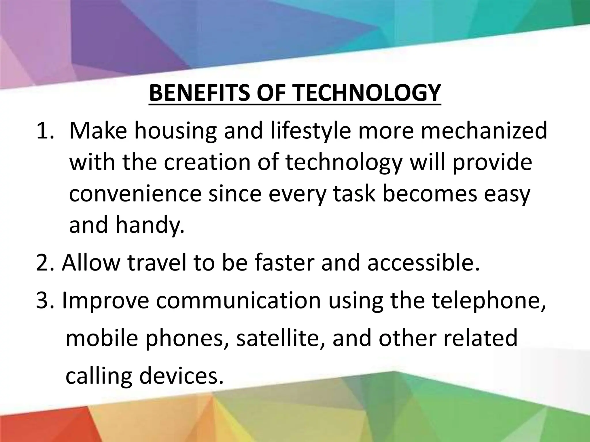 BENEFITS OF TECHNOLOGY
1. Make housing and lifestyle more mechanized
with the creation of technology will provide
convenience since every task becomes easy
and handy.
2. Allow travel to be faster and accessible.
3. Improve communication using the telephone,
mobile phones, satellite, and other related
calling devices.
 