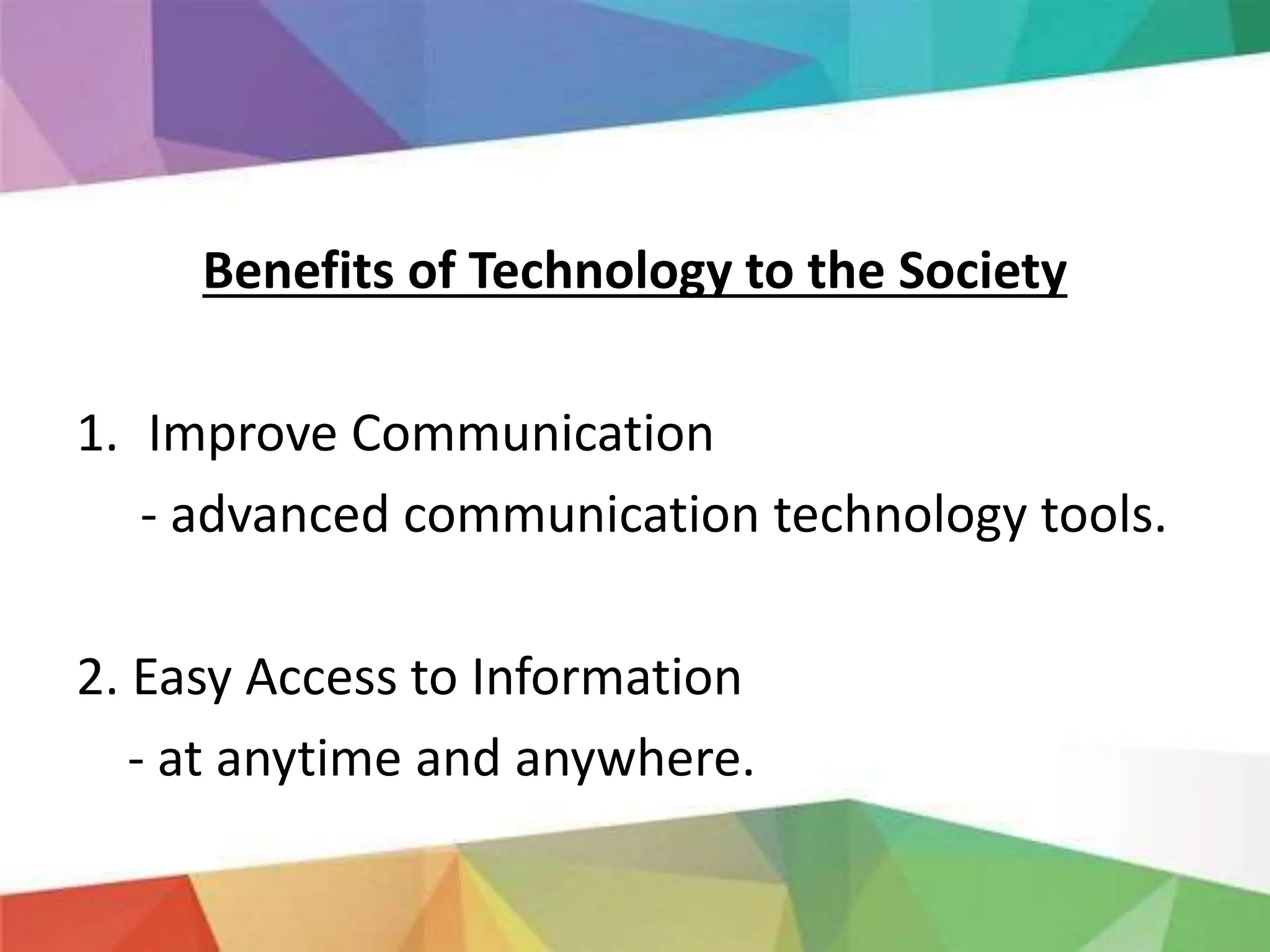 Benefits of Technology to the Society
1. Improve Communication
- advanced communication technology tools.
2. Easy Access to Information
- at anytime and anywhere.
 