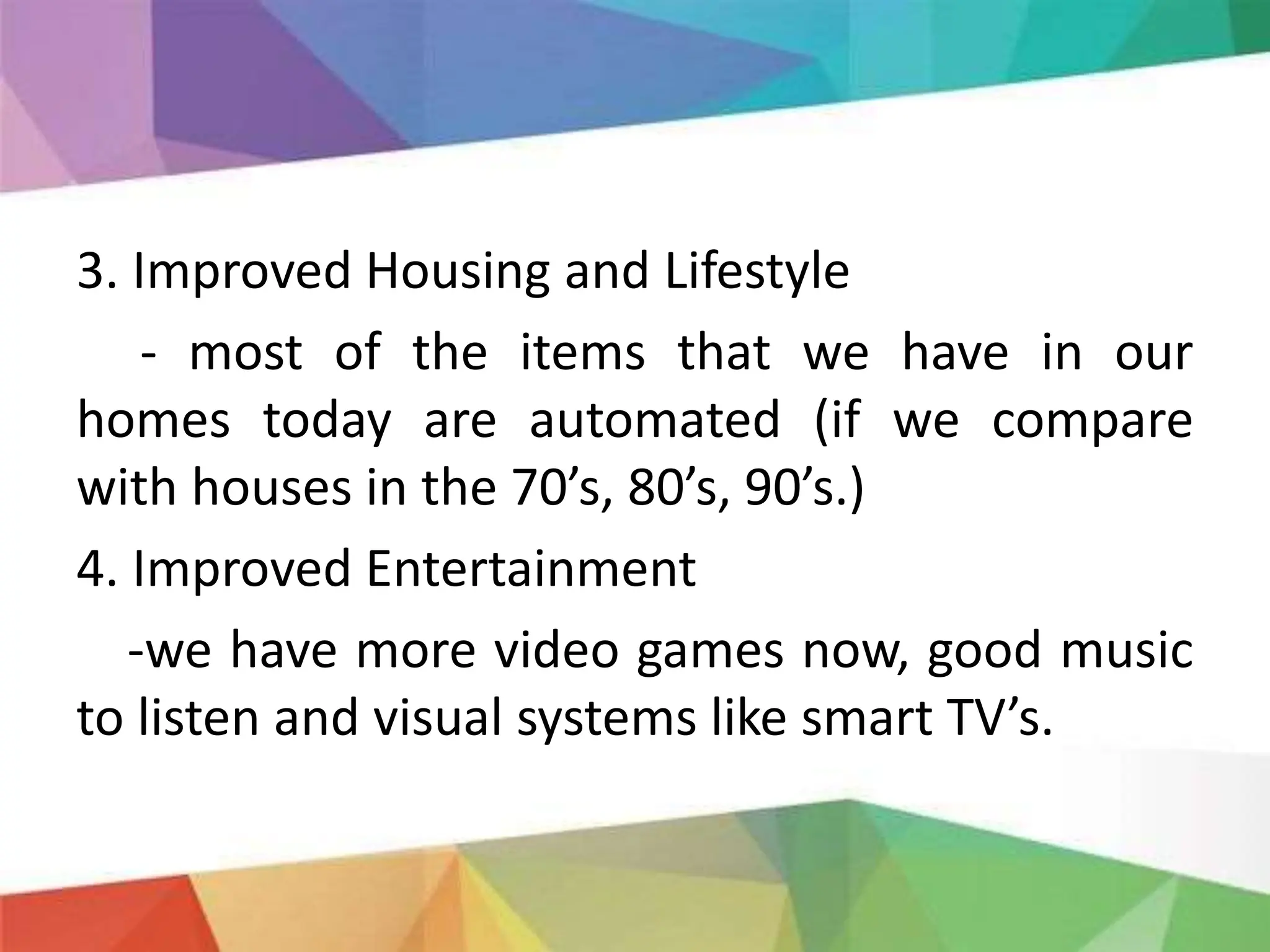 3. Improved Housing and Lifestyle
- most of the items that we have in our
homes today are automated (if we compare
with houses in the 70’s, 80’s, 90’s.)
4. Improved Entertainment
-we have more video games now, good music
to listen and visual systems like smart TV’s.
 