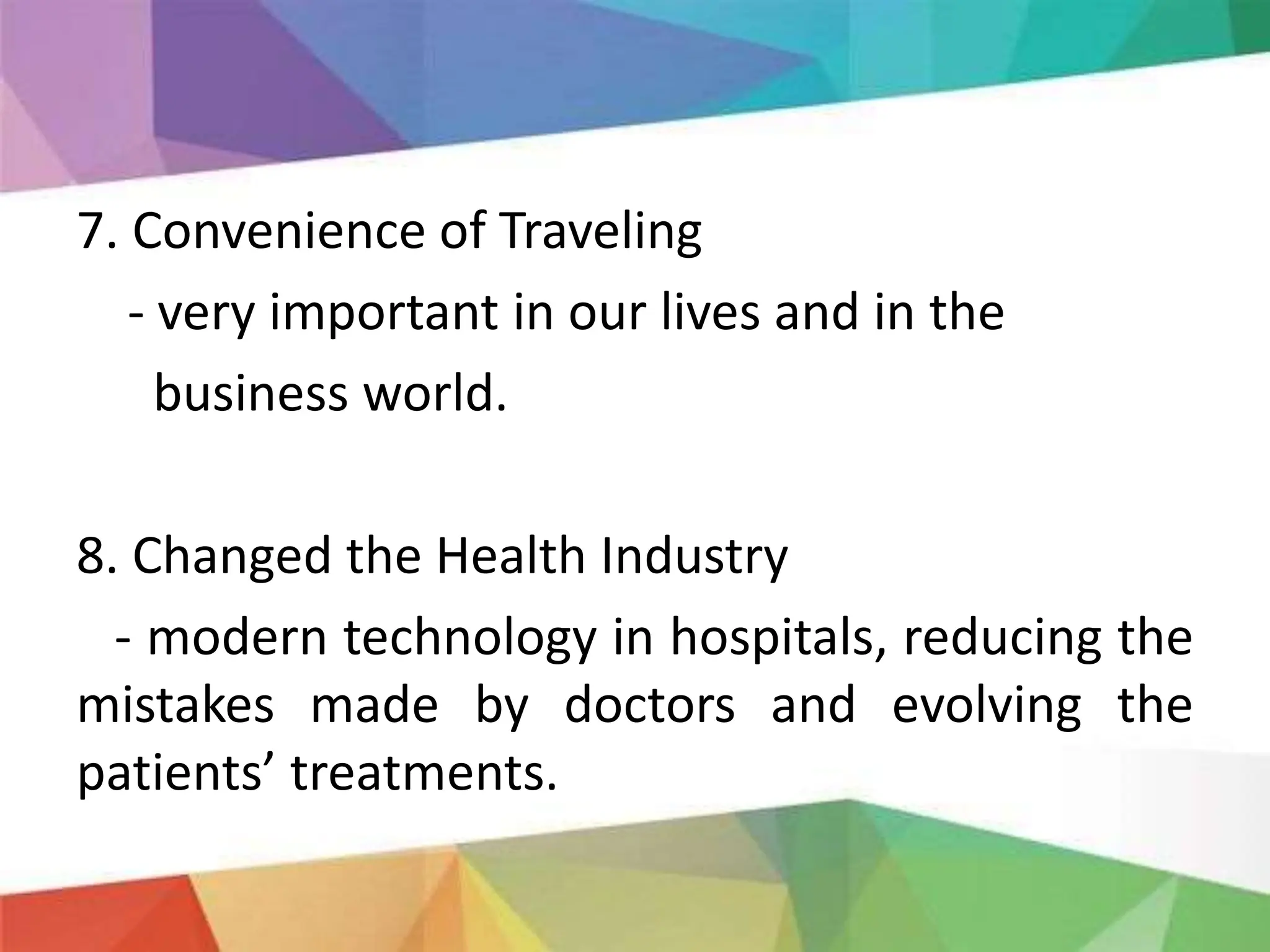 7. Convenience of Traveling
- very important in our lives and in the
business world.
8. Changed the Health Industry
- modern technology in hospitals, reducing the
mistakes made by doctors and evolving the
patients’ treatments.
 