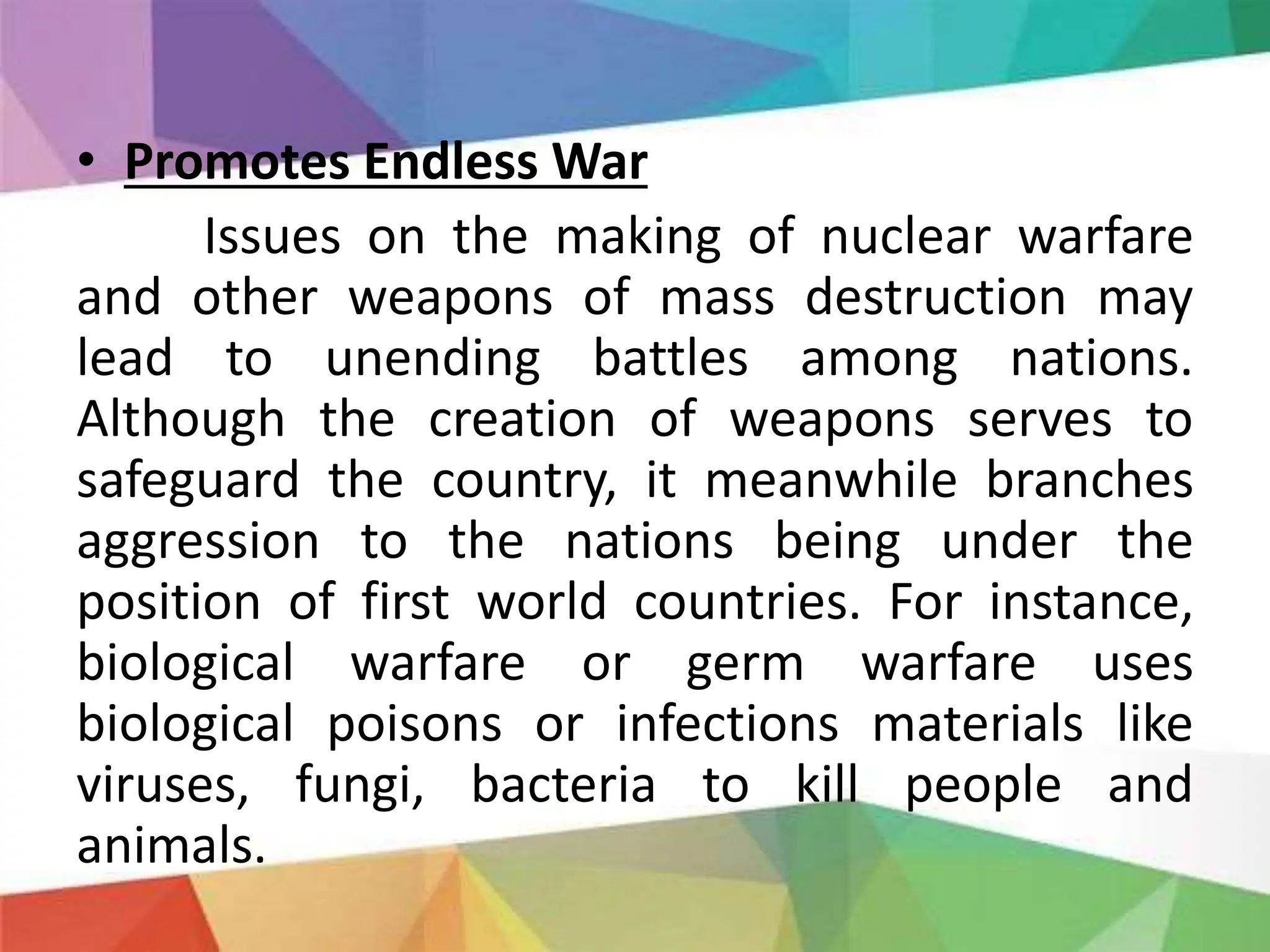 • Promotes Endless War
Issues on the making of nuclear warfare
and other weapons of mass destruction may
lead to unending battles among nations.
Although the creation of weapons serves to
safeguard the country, it meanwhile branches
aggression to the nations being under the
position of first world countries. For instance,
biological warfare or germ warfare uses
biological poisons or infections materials like
viruses, fungi, bacteria to kill people and
animals.
 