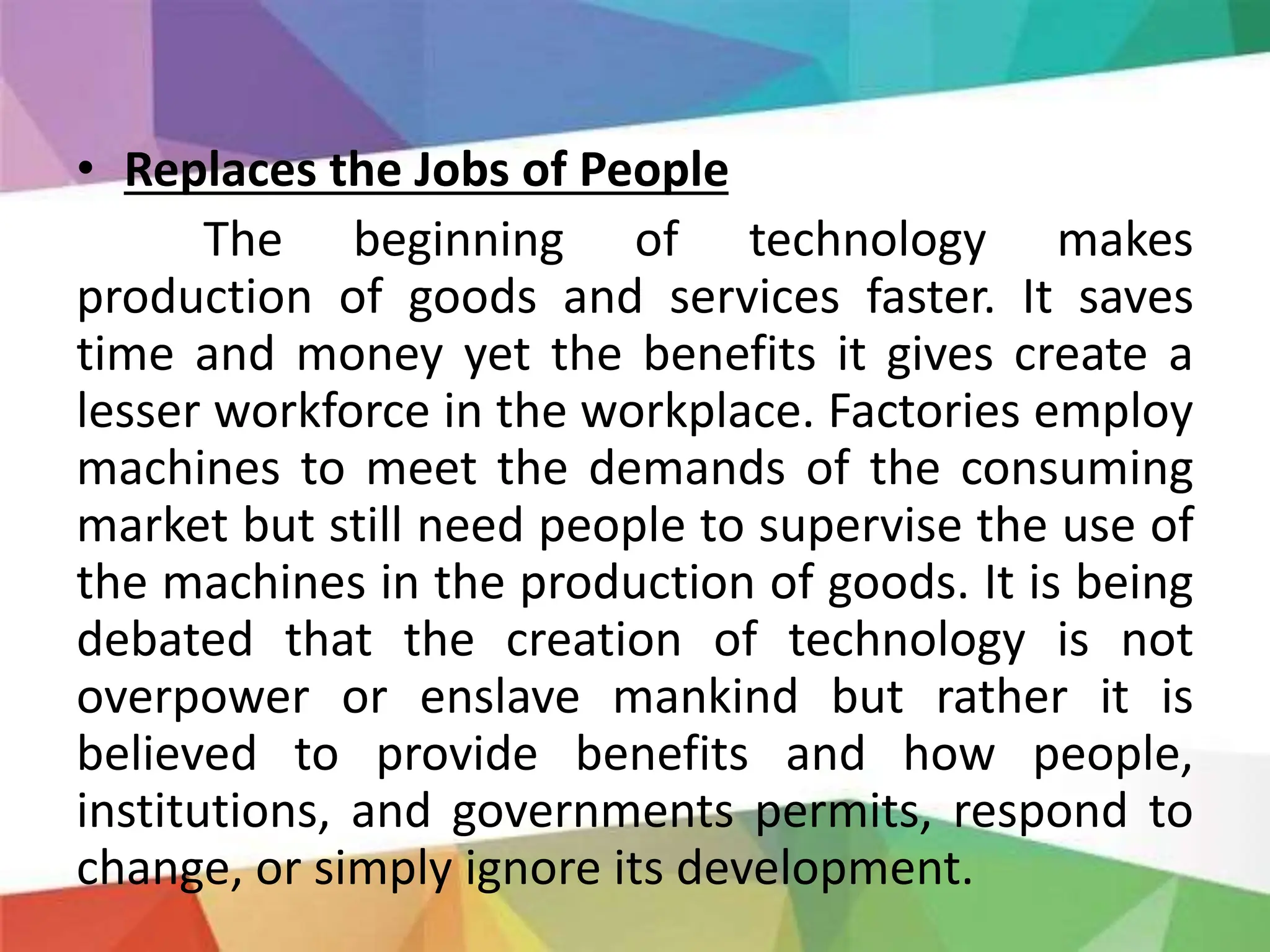 • Replaces the Jobs of People
The beginning of technology makes
production of goods and services faster. It saves
time and money yet the benefits it gives create a
lesser workforce in the workplace. Factories employ
machines to meet the demands of the consuming
market but still need people to supervise the use of
the machines in the production of goods. It is being
debated that the creation of technology is not
overpower or enslave mankind but rather it is
believed to provide benefits and how people,
institutions, and governments permits, respond to
change, or simply ignore its development.
 