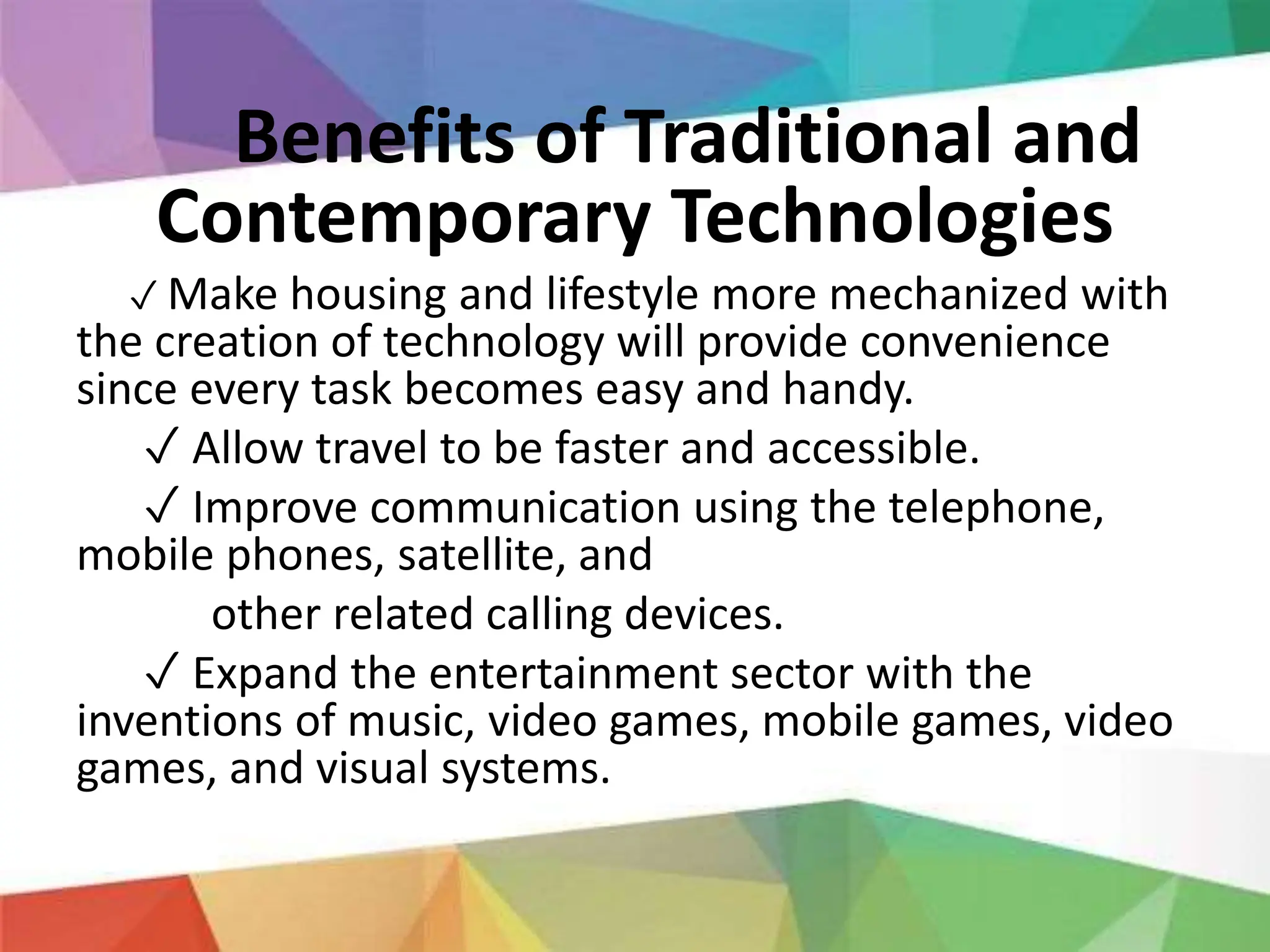 Benefits of Traditional and
Contemporary Technologies
✓ Make housing and lifestyle more mechanized with
the creation of technology will provide convenience
since every task becomes easy and handy.
✓ Allow travel to be faster and accessible.
✓ Improve communication using the telephone,
mobile phones, satellite, and
other related calling devices.
✓ Expand the entertainment sector with the
inventions of music, video games, mobile games, video
games, and visual systems.
 