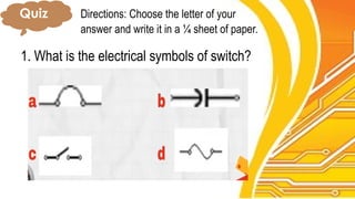 Quiz Directions: Choose the letter of your
answer and write it in a ¼ sheet of paper.
1. What is the electrical symbols of switch?
 