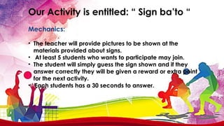 Our Activity is entitled: “ Sign ba’to “
Mechanics:
• The teacher will provide pictures to be shown at the
materials provided about signs.
• At least 5 students who wants to participate may join.
• The student will simply guess the sign shown and if they
answer correctly they will be given a reward or extra point
for the next activity.
• Each students has a 30 seconds to answer.
 