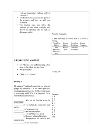 verb and its auxiliary (helping verb) in
a sentence.
 The teacher also discusses the parts of
the sentence and later, he will give
examples.
 The teacher may also allow the
students to give other examples and
dissect the sentence into its parts as
discussed earlier.
E. DEVELOPING MASTERY
 Say “To test your understanding, let us
answer the following activities.
 Are you ready?
 Okay! Let’s do this.”
Activity 1
Directions: You have learned that not all word
groups are sentences. On the space provided
before each number, write S if the word group
is a sentence and F if it is a fragment. Put a
period after each sentence.
__________1. We are all familiar with the
planet earth
__________2. The earth is the planet on which
we live
__________3. Can support life
__________4. Has an atmosphere
__________5. The earth has one moon
__________6. Roughly spherical in shape
__________7. Temperature on earth is well
suited to life
__________8. Seen from space
Possible Examples:
1. The Province of Ilocos Sur is a land of
beauty.
Complete
Subject
Simple
Subject
Complete
Predicate
Simple
Predicate
The
province
of Ilocos
Sur
Ilocos
Sur
is a land
of beauty
is
“ay ay, sir!”
Answer:
1. S
2. S
3. F
4. F
5.S
6. F
7. S
8. F
9. S
10.S
 