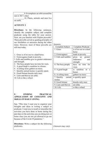 __________9. It completes an orbit around the
sun in 365 ¼ days
__________10. Plants, animals and men live
on earth.
ACTIVITY 2
Directions: In the following sentences,
identify the complete subject and complete
predicate using the table for your answer.
Now, are you familiar with Filipino proverbs?
These proverbs served as guiding principles of
our forefathers or ancestors during the olden
times. However, most of these proverbs are
still true today.
1. Grass is of no use to a dead horse.
2. Extravagance leads to poverty.
3. Falls and tumbles give us greater endurance
and strength.
4. The busy people have no time for vices.
5. A good laugh is sunshine in a house.
6. A rolling stone gathers no moss.
7. Quickly earned money is quickly spent.
8. Good fortune knocks only once.
9. Liars and thieves are alike.
10. Life is like a wheel.
F. FINDING PRACTICAL
APPLICATION OF CONCEPTS AND
SKILLS IN DAILY LIVING.
Say, “This time I want you to organize your
thoughts and ideas in writing a subject or
predicate. I want you to recall or remember the
activities you have done at home during the
past days or the activities you are doing now at
home since you are not yet allowed to go out
because of the Covid-19 pandemic.”
Directions: Write a subject for the following
predicates.
Answers:
Complete Subject Complete Predicate
1. Grass is of no use to a dead
horse
2. Extravagance leads to poverty
3. Falls and tumbles gives us greater
endurance and
strength
4. The busy people have no time for
vices
5. A good laugh is sunshine in a
house
6. A rolling stone gathers no moss
7. Quickly earned
money
is quickly spent
8. Good fortune knocks only once
9. Liars and thieves are alike
10. Life is like a wheel
(Answers may vary)
 