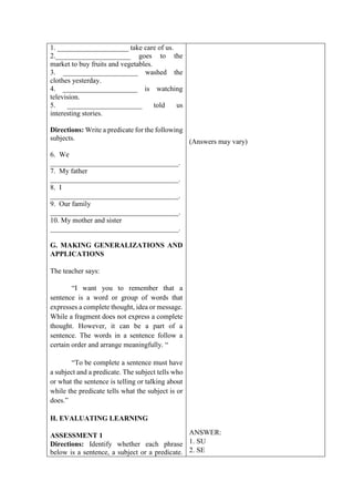 1. ____________________ take care of us.
2._____________________ goes to the
market to buy fruits and vegetables.
3. _____________________ washed the
clothes yesterday.
4. _____________________ is watching
television.
5. _____________________ told us
interesting stories.
Directions: Write a predicate for the following
subjects.
6. We
____________________________________.
7. My father
____________________________________.
8. I
____________________________________.
9. Our family
____________________________________.
10. My mother and sister
____________________________________.
G. MAKING GENERALIZATIONS AND
APPLICATIONS
The teacher says:
“I want you to remember that a
sentence is a word or group of words that
expresses a complete thought, idea or message.
While a fragment does not express a complete
thought. However, it can be a part of a
sentence. The words in a sentence follow a
certain order and arrange meaningfully. “
“To be complete a sentence must have
a subject and a predicate. The subject tells who
or what the sentence is telling or talking about
while the predicate tells what the subject is or
does.”
H. EVALUATING LEARNING
ASSESSMENT 1
Directions: Identify whether each phrase
below is a sentence, a subject or a predicate.
(Answers may vary)
ANSWER:
1. SU
2. SE
 