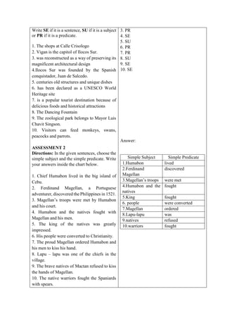 Write SE if it is a sentence, SU if it is a subject
or PR if it is a predicate.
1. The shops at Calle Crisologo
2. Vigan is the capitol of Ilocos Sur.
3. was reconstructed as a way of preserving its
magnificent architectural design
4.Ilocos Sur was founded by the Spanish
conquistador, Juan de Salcedo.
5. centuries old structures and unique dishes
6. has been declared as a UNESCO World
Heritage site
7. is a popular tourist destination because of
delicious foods and historical attractions
8. The Dancing Fountain
9. The zoological park belongs to Mayor Luis
Chavit Singson.
10. Visitors can feed monkeys, swans,
peacocks and parrots.
ASSESSMENT 2
Directions: In the given sentences, choose the
simple subject and the simple predicate. Write
your answers inside the chart below.
1. Chief Humabon lived in the big island of
Cebu.
2. Ferdinand Magellan, a Portuguese
adventurer, discovered the Philippines in 1521.
3. Magellan’s troops were met by Humabon
and his court.
4. Humabon and the natives fought with
Magellan and his men.
5. The king of the natives was greatly
impressed.
6. His people were converted to Christianity.
7. The proud Magellan ordered Humabon and
his men to kiss his hand.
8. Lapu – lapu was one of the chiefs in the
village.
9. The brave natives of Mactan refused to kiss
the hands of Magellan.
10. The native warriors fought the Spaniards
with spears.
3. PR
4. SE
5. SU
6. PR
7. PR
8. SU
9. SE
10. SE
Answer:
Simple Subject Simple Predicate
1.Humabon lived
2.Ferdinand
Magellan
discovered
3.Magellan’s troops were met
4.Humabon and the
natives
fought
5.King fought
6. people were converted
7.Magellan ordered
8.Lapu-lapu was
9.natives refused
10.warriors fought
 