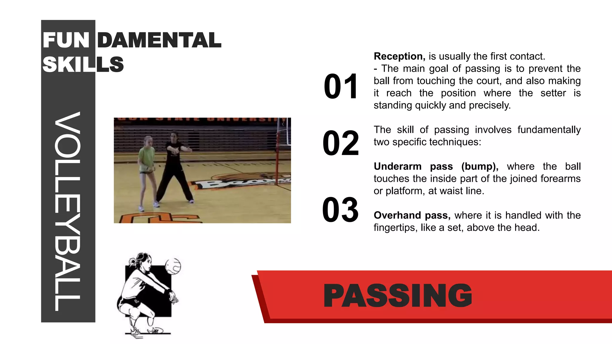 VOLLEYBALLFUN DAMENTAL
SKILLS
01
02
03
PASSING
Reception, is usually the first contact.
- The main goal of passing is to prevent the
ball from touching the court, and also making
it reach the position where the setter is
standing quickly and precisely.
The skill of passing involves fundamentally
two specific techniques:
Underarm pass (bump), where the ball
touches the inside part of the joined forearms
or platform, at waist line.
Overhand pass, where it is handled with the
fingertips, like a set, above the head.
 