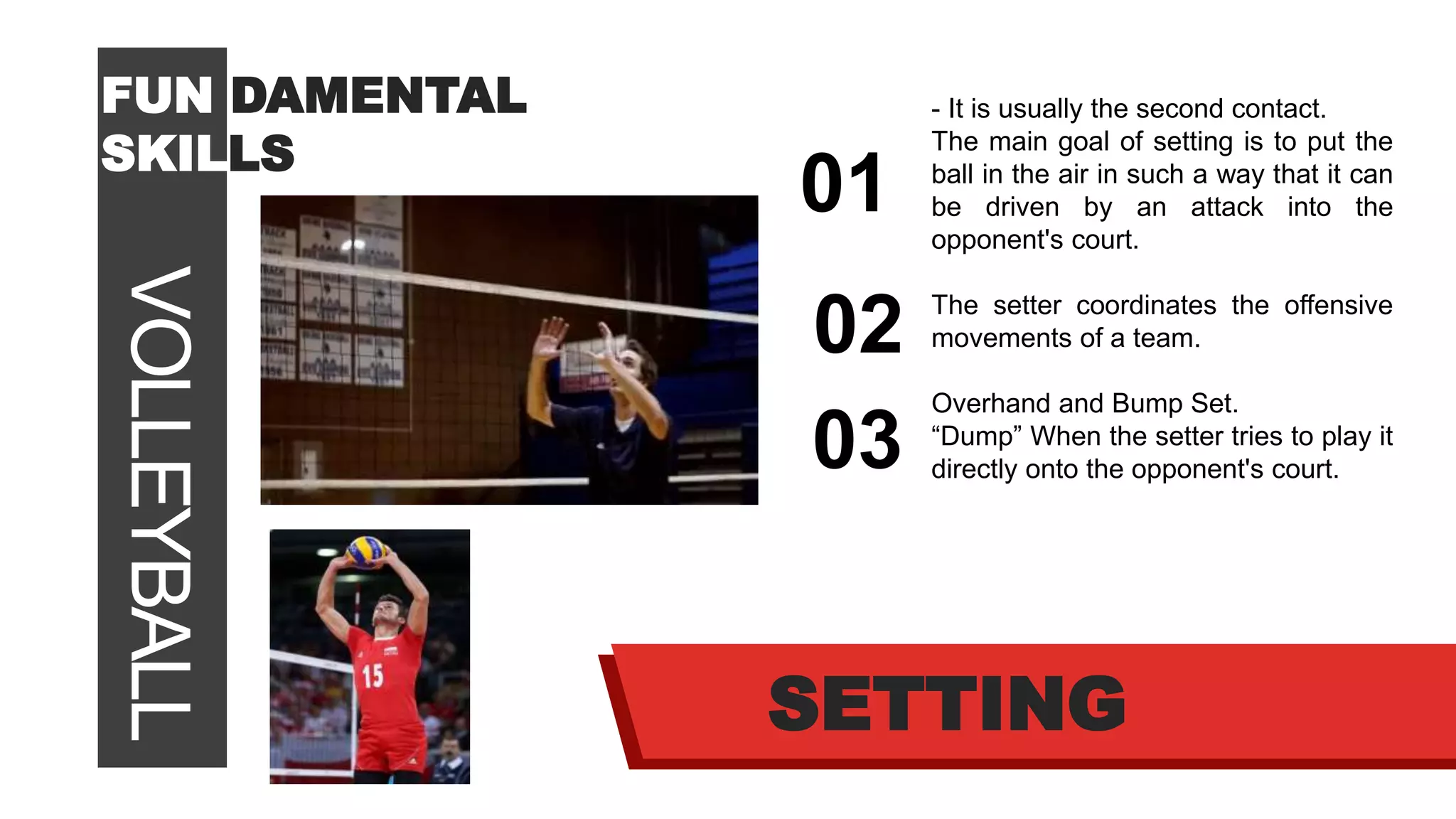 VOLLEYBALLFUN DAMENTAL
SKILLS
01
02
03
SETTING
- It is usually the second contact.
The main goal of setting is to put the
ball in the air in such a way that it can
be driven by an attack into the
opponent's court.
The setter coordinates the offensive
movements of a team.
Overhand and Bump Set.
“Dump” When the setter tries to play it
directly onto the opponent's court.
 