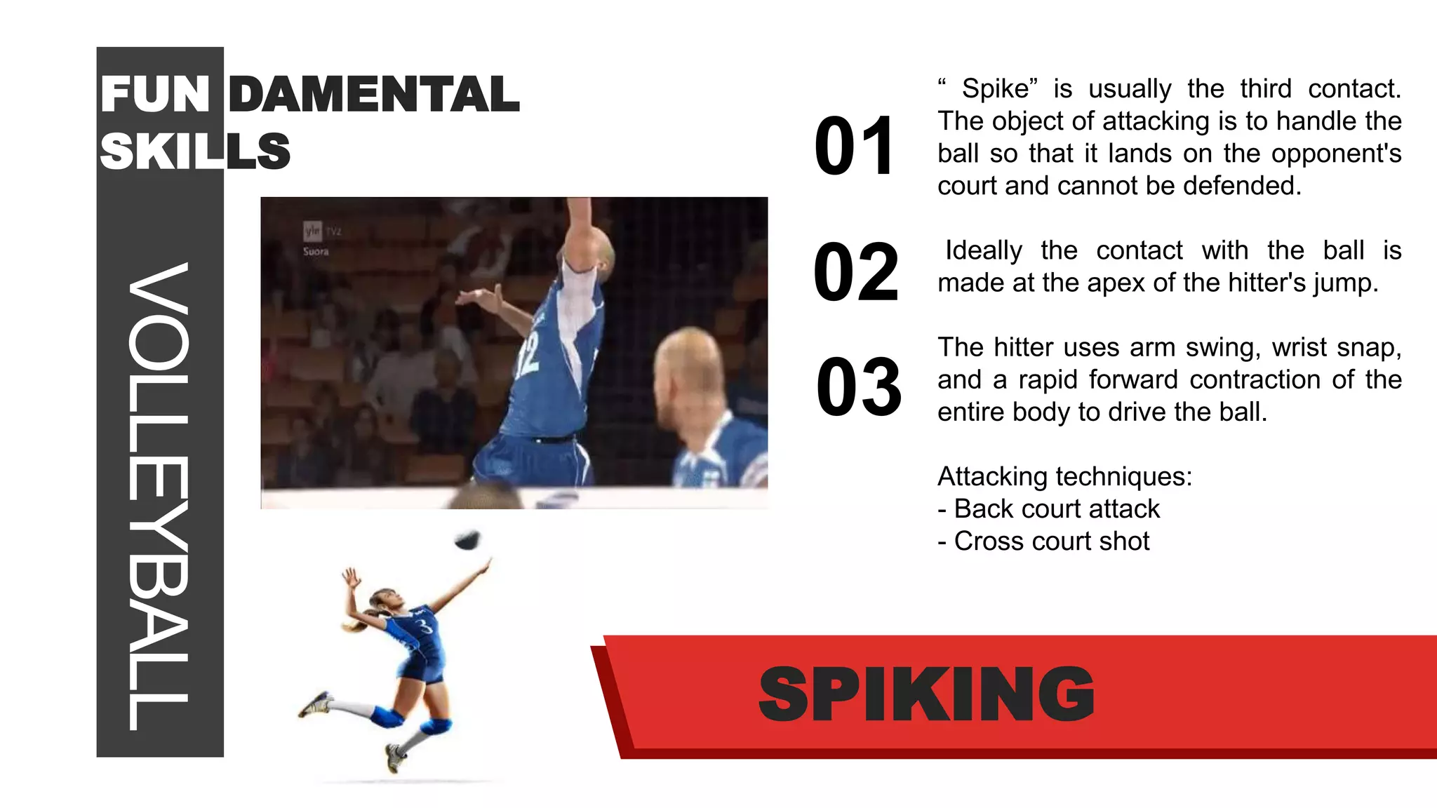 VOLLEYBALLFUN DAMENTAL
SKILLS 01
02
03
SPIKING
“ Spike” is usually the third contact.
The object of attacking is to handle the
ball so that it lands on the opponent's
court and cannot be defended.
Ideally the contact with the ball is
made at the apex of the hitter's jump.
The hitter uses arm swing, wrist snap,
and a rapid forward contraction of the
entire body to drive the ball.
Attacking techniques:
- Back court attack
- Cross court shot
 