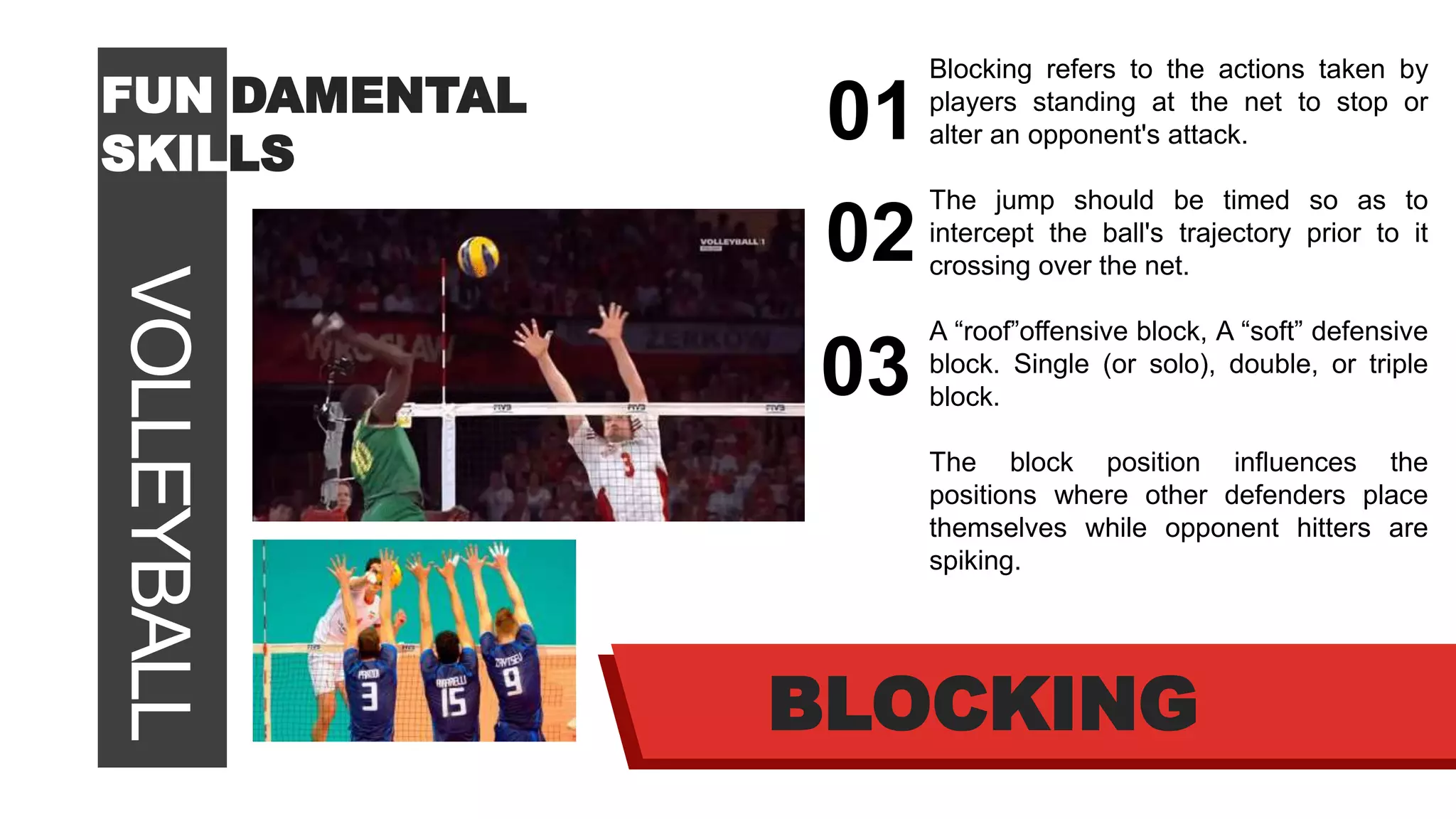 VOLLEYBALLFUN DAMENTAL
SKILLS
01
02
03
BLOCKING
Blocking refers to the actions taken by
players standing at the net to stop or
alter an opponent's attack.
The jump should be timed so as to
intercept the ball's trajectory prior to it
crossing over the net.
A “roof”offensive block, A “soft” defensive
block. Single (or solo), double, or triple
block.
The block position influences the
positions where other defenders place
themselves while opponent hitters are
spiking.
 