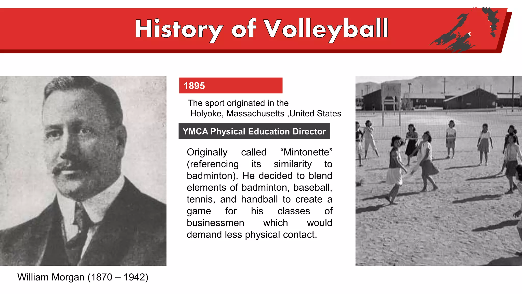 1895
Originally called “Mintonette”
(referencing its similarity to
badminton). He decided to blend
elements of badminton, baseball,
tennis, and handball to create a
game for his classes of
businessmen which would
demand less physical contact.
The sport originated in the
Holyoke, Massachusetts ,United States
YMCA Physical Education Director
William Morgan (1870 – 1942)
 