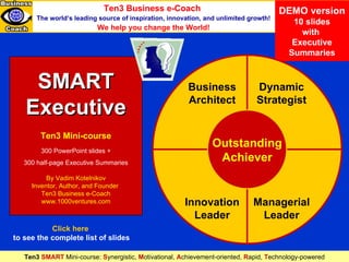 SMART Executive (demo version) DEMO version 10 slides with  Executive Summaries SMART Executive Ten3 Mini-course 300 PowerPoint slides + 300 half-page Executive Summaries By Vadim Kotelnikov Inventor, Author, and Founder  Ten3 Business e-Coach www.1000ventures.com Dynamic Strategist Business Architect Innovation Leader Managerial Leader Outstanding Achiever Ten3 Business e-Coach   The world’s leading source of inspiration, innovation, and unlimited growth! We help you change the World! Ten3  SMART  Mini-course:  S ynergistic,   M otivational,   A chievement-oriented,   R apid,   T echnology-powered Click here   to see the complete list of slides 