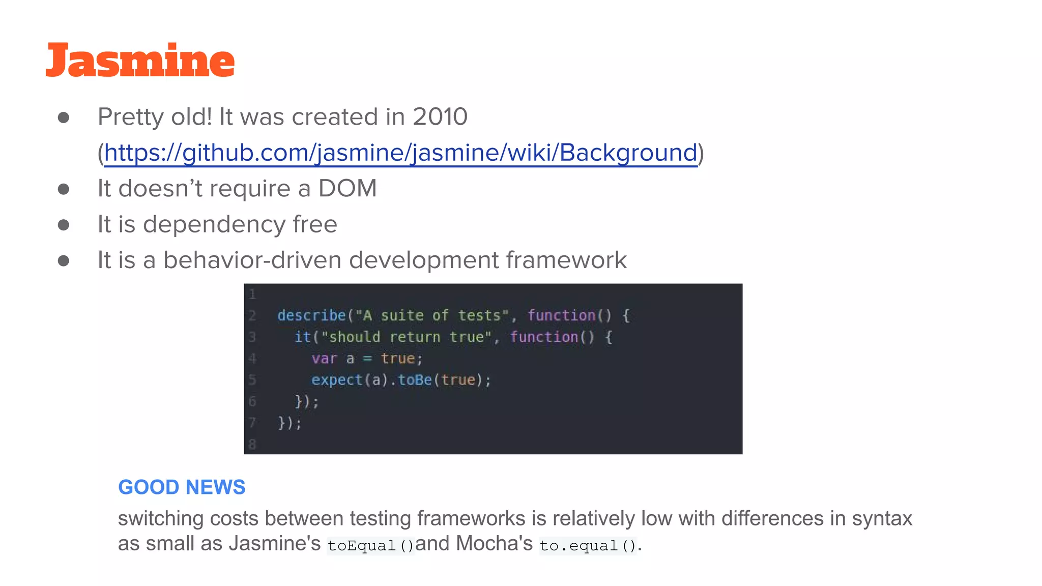 Jasmine
● Pretty old! It was created in 2010
(https://github.com/jasmine/jasmine/wiki/Background)
● It doesn’t require a DOM
● It is dependency free
● It is a behavior-driven development framework
switching costs between testing frameworks is relatively low with differences in syntax
as small as Jasmine's toEqual()and Mocha's to.equal().
GOOD NEWS
 