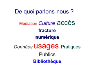 De quoi parlons-nous ?

  Médiation Culture   accès
           fracture
          numérique

Données   usages Pratiques
            Publics
          Bibliothèque
 