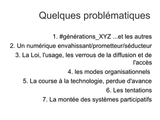 Quelques problématiques

                 1. #générations_XYZ ...et les autres
2. Un numérique envahissant/prometteur/séducteur
  3. La Loi, l'usage, les verrous de la diffusion et de
                                                l'accès
                       4. les modes organisationnels
     5. La course à la technologie, perdue d'avance
                                     6. Les tentations
             7. La montée des systèmes participatifs
 