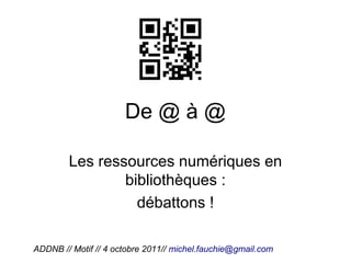 De @ à @

        Les ressources numériques en
                bibliothèques :
                  débattons !

ADDNB // Motif // 4 octobre 2011// michel.fauchie@gmail.com
 