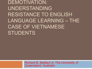 DEMOTIVATION:
UNDERSTANDING
RESISTANCE TO ENGLISH
LANGUAGE LEARNING – THE
CASE OF VIETNAMESE
STUDENTS
Richard B. Baldauf Jr. The University of
Queensland, Australia
 
