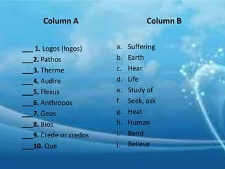 Column A
___ 1. Logos (logos)
___2. Pathos
___3. Therme
___4. Audire
___5. Flexus
___6. Anthropos
___7. Geos
___8. Bios
___9. Crede or credos
___10. Que
Column B
a. Suffering
b. Earth
c. Hear
d. Life
e. Study of
f. Seek, ask
g. Heat
h. Human
i. Bend
j. Believe
 