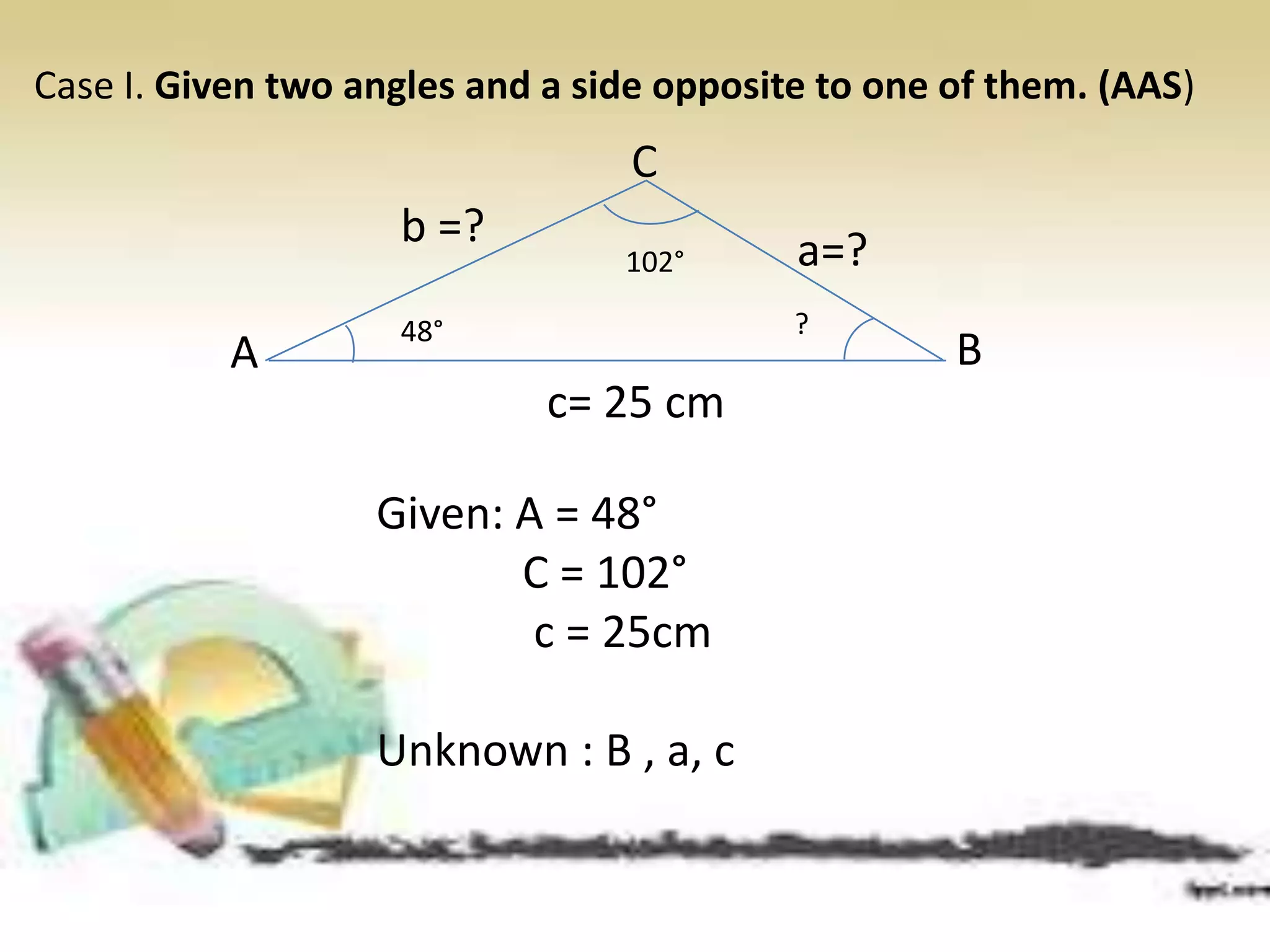 Case I. Given two angles and a side opposite to one of them. (AAS)
Given: A = 48°
C = 102°
c = 25cm
Unknown : B , a, c
A
C
B
a=?b =?
c= 25 cm
48°
102°
?