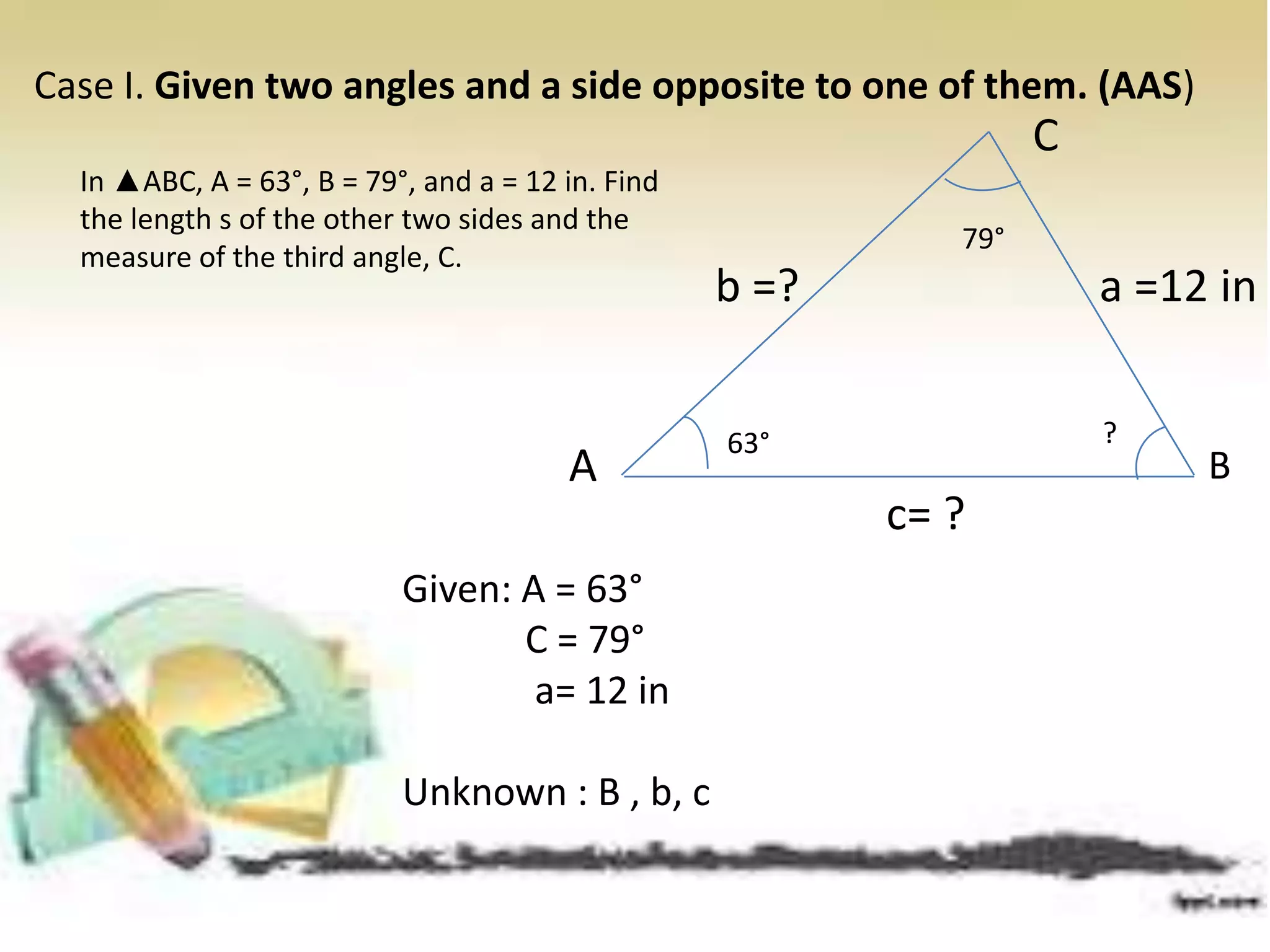 Case I. Given two angles and a side opposite to one of them. (AAS)
Given: A = 63°
C = 79°
a= 12 in
Unknown : B , b, c
In ▲ABC, A = 63°, B = 79°, and a = 12 in. Find
the length s of the other two sides and the
measure of the third angle, C.
BA
C
a =12 inb =?
c= ?
63°
79°
?