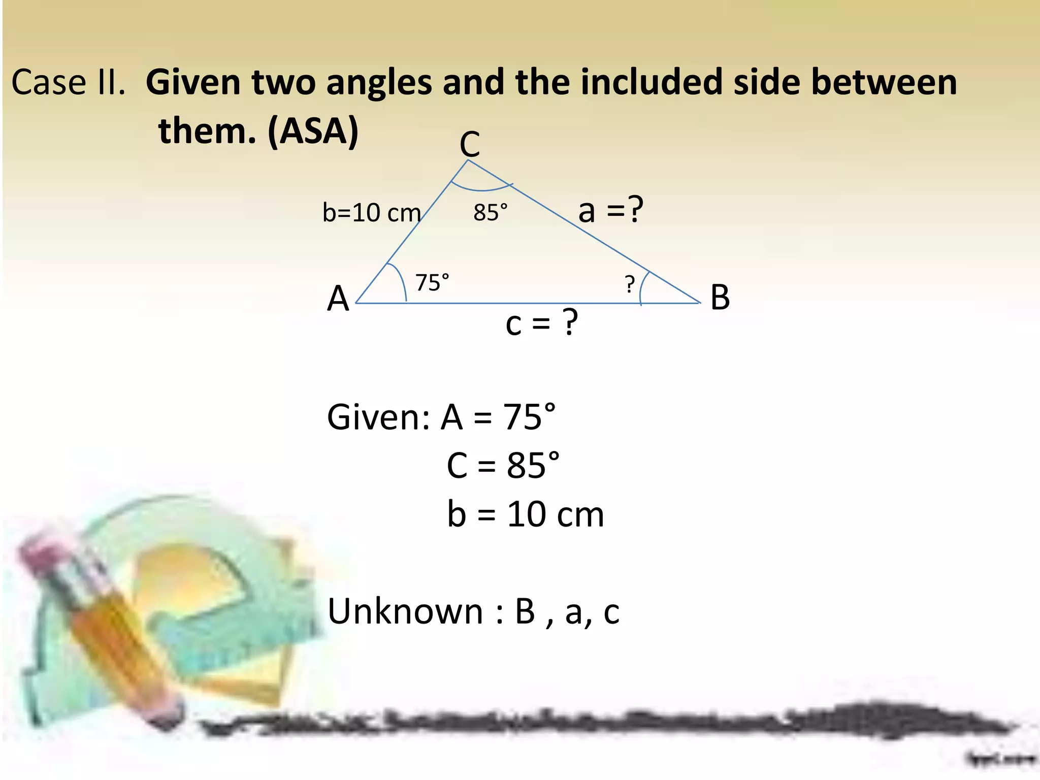 Given: A = 75°
C = 85°
b = 10 cm
Unknown : B , a, c
Case II. Given two angles and the included side between
them. (ASA)
A B
c = ?
b=10 cm a =?
C
85°
75° ?