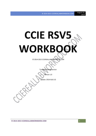 © 2014-2015 CCIEREALLABWORKBOOK.COM
August 10,
2014
© 2014-2015 CCIEREALLABWORKBOOK.COM 1
CCIE RSV5
WORKBOOK
© 2014-2015 CCIEREALLABWORKBOOK.COM
Troubleshooting Section
Version 1.0
Update: 2014-AUG-10
 