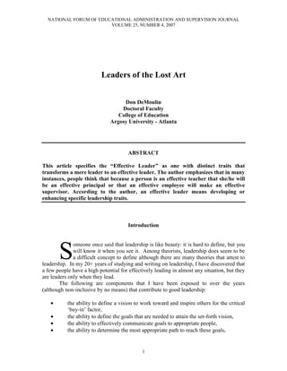 NATIONAL FORUM OF EDUCATIONAL ADMINISTRATION AND SUPERVISION JOURNAL
                        VOLUME 25, NUMBER 4, 2007




                          Leaders of the Lost Art


                                   Don DeMoulin
                                  Doctoral Faculty
                                 College of Education
                              Argosy University - Atlanta




                                       ABSTRACT

This article specifies the “Effective Leader” as one with distinct traits that
transforms a mere leader to an effective leader. The author emphasizes that in many
instances, people think that because a person is an effective teacher that she/he will
be an effective principal or that an effective employee will make an effective
supervisor. According to the author, an effective leader means developing or
enhancing specific leadership traits.



                                       Introduction




       S
              omeone once said that leadership is like beauty: it is hard to define, but you
              will know it when you see it. Among theorists, leadership does seem to be
              a difficult concept to define although there are many theories that attest to
leadership. In my 20+ years of studying and writing on leadership, I have discovered that
a few people have a high potential for effectively leading in almost any situation, but they
are leaders only when they lead.
        The following are components that I have been exposed to over the years
(although non-inclusive by no means) that contribute to good leadership:

   •       the ability to define a vision to work toward and inspire others for the critical
           ‘buy-in’ factor,
   •       the ability to define the goals that are needed to attain the set-forth vision,
   •       the ability to effectively communicate goals to appropriate people,
   •       the ability to determine the most appropriate path to reach these goals,


                                             1
 