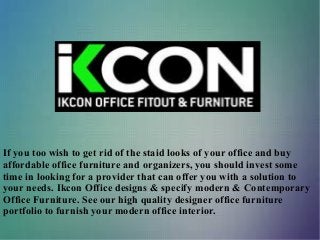 If you too wish to get rid of the staid looks of your office and buy
affordable office furniture and organizers, you should invest some
time in looking for a provider that can offer you with a solution to
your needs. Ikcon Office designs & specify modern & Contemporary
Office Furniture. See our high quality designer office furniture
portfolio to furnish your modern office interior.
 