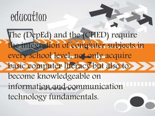 education
The (DepEd) and the (CHED) require
the integration of computer subjects in
every school level, not only acquire
basic computer literacy but also to
become knowledgeable on
information and communication
technology fundamentals.
 