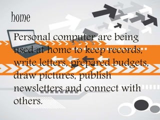 home
Personal computer are being
used at home to keep records,
write letters, prepared budgets,
draw pictures, publish
newsletters and connect with
others.
 