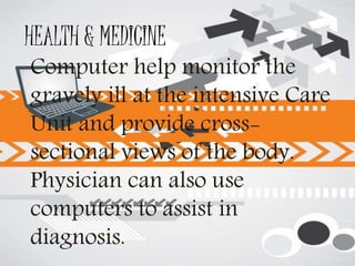HEALTH & MEDICINE
Computer help monitor the
gravely ill at the intensive Care
Unit and provide cross-
sectional views of the body.
Physician can also use
computers to assist in
diagnosis.
 