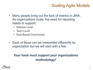 Scaling Agile Models
• Many people bring out the lack of metrics in JIRA.
As organizations scale, the need for reporting
needs to support:
• Release Level
• Team Level
• Role-Based Ceremonies
• Each of these can be interpreted differently by
organization but we will start with a few.
Your tools must support your organizations
methodology!
6
 