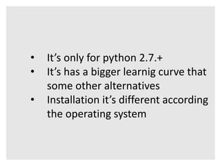 • It’s only for python 2.7.+ 
• It’s has a bigger learnig curve that 
some other alternatives 
• Installation it’s different according 
the operating system 
 