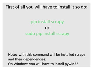 First of all you will have to install it so do: 
pip install scrapy 
or 
sudo pip install scrapy 
Note: with this command will be installed scrapy 
and their dependencies. 
On Windows you will have to install pywin32 
 