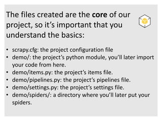 The files created are the core of our 
project, so it’s important that you 
understand the basics: 
• scrapy.cfg: the project configuration file 
• demo/: the project’s python module, you’ll later import 
your code from here. 
• demo/items.py: the project’s items file. 
• demo/pipelines.py: the project’s pipelines file. 
• demo/settings.py: the project’s settings file. 
• demo/spiders/: a directory where you’ll later put your 
spiders. 
 