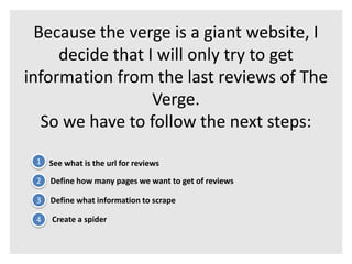 Because the verge is a giant website, I 
decide that I will only try to get 
information from the last reviews of The 
Verge. 
So we have to follow the next steps: 
1 See what is the url for reviews 
2 Define how many pages we want to get of reviews 
3 Define what information to scrape 
4 Create a spider 
 