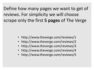 Define how many pages we want to get of 
reviews. For simplicity we will choose 
scrape only the first 5 pages of The Verge 
• http://www.theverge.com/reviews/1 
• http://www.theverge.com/reviews/2 
• http://www.theverge.com/reviews/3 
• http://www.theverge.com/reviews/4 
• http://www.theverge.com/reviews/5 
 