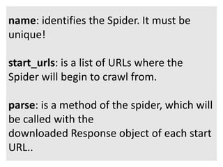 name: identifies the Spider. It must be 
unique! 
start_urls: is a list of URLs where the 
Spider will begin to crawl from. 
parse: is a method of the spider, which will 
be called with the 
downloaded Response object of each start 
URL.. 
 