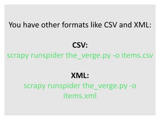 You have other formats like CSV and XML: 
CSV: 
scrapy runspider the_verge.py -o items.csv 
XML: 
scrapy runspider the_verge.py -o 
items.xml 
 