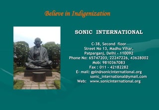 Believe in Indigenization

            SONIC INTERNATIONAL

                      C-38, Second floor
                 Street No 13, Madhu Vihar,
                 Patparganj, Delhi - 110092
          Phone No: 65747203, 22247226, 43628002
                       Mob: 9810367083
                     Fax : 011 - 42182282
             E- mail: gpln@sonicinternational.org
                     sonic_international@ymail.com
              Web: www.sonicinternational.org
 