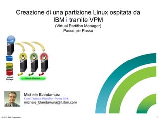 © 2015 IBM Corporation 1
Creazione di una partizione Linux ospitata da
IBM i tramite VPM
(Virtual Partition Manager)
Passo per Passo
Michele Blandamura
Client Technical Specialist – Power IBM i
michele_blandamura@it.ibm.com
 