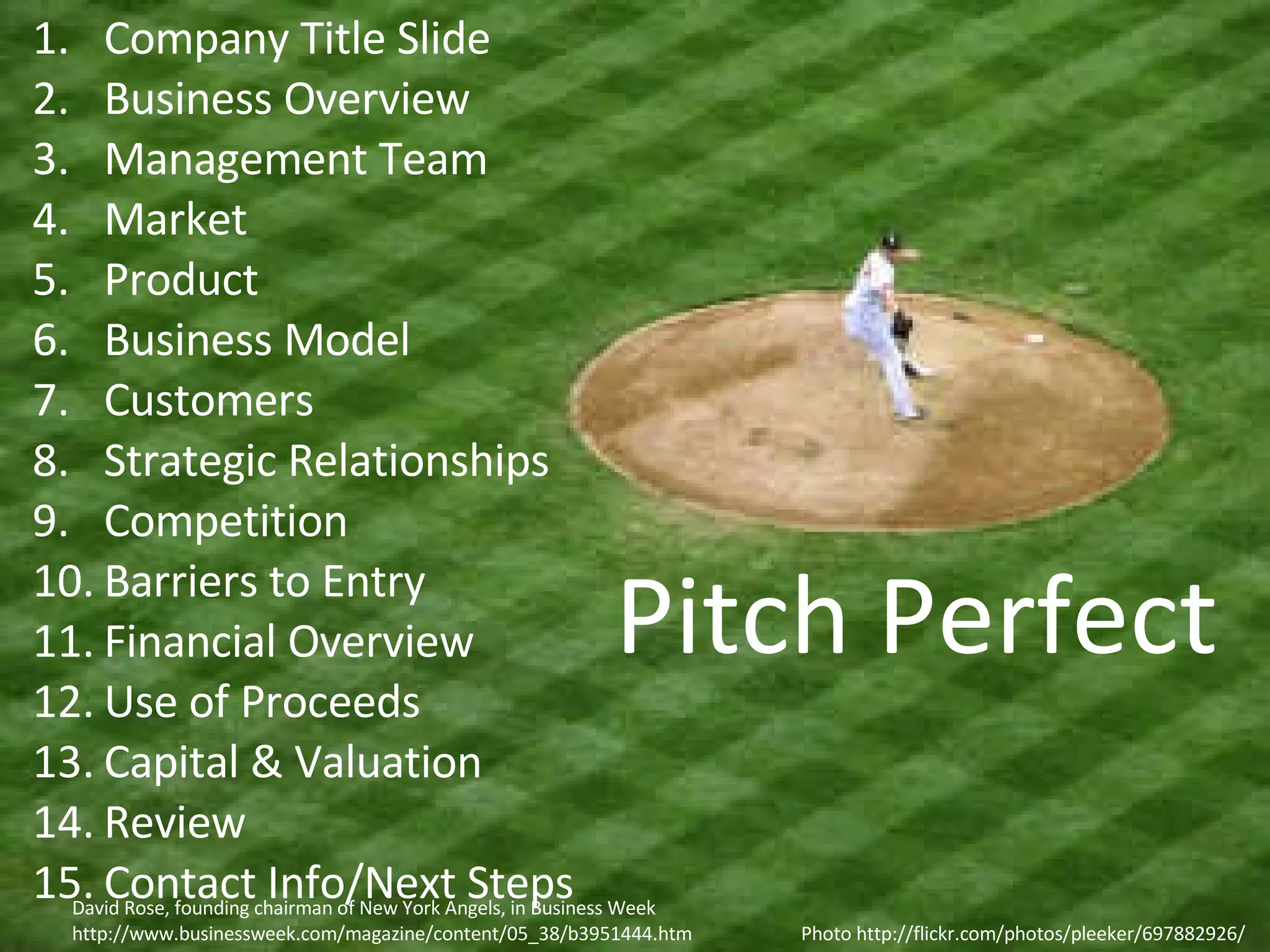 Company Title Slide Business Overview Management Team Market Product Business Model Customers Strategic Relationships Competition Barriers to Entry Financial Overview Use of Proceeds Capital & Valuation Review Contact Info/Next Steps Photo http://flickr.com/photos/pleeker/697882926/ Pitch Perfect David Rose, founding chairman of New York Angels, in Business Week http://www.businessweek.com/magazine/content/05_38/b3951444.htm 
