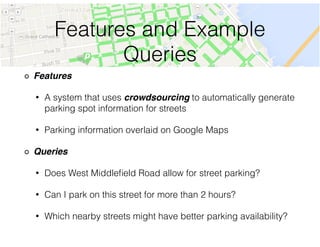 Features and Example
Queries
Features!
• A system that uses crowdsourcing to automatically generate
parking spot information for streets
• Parking information overlaid on Google Maps
Queries!
• Does West Middleﬁeld Road allow for street parking?
• Can I park on this street for more than 2 hours?
• Which nearby streets might have better parking availability?
 