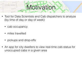 Motivation
• Tool for Data Scientists and Cab dispatchers to analyze
(by time of day or day of week):
• cab occupancy
• miles travelled
• pickups and drop-offs
• An app for city dwellers to view real-time cab status for
unoccupied cabs in a given area
 