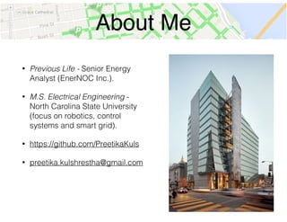 About Me
• Previous Life - Senior Energy
Analyst (EnerNOC Inc.).
• M.S. Electrical Engineering -
North Carolina State University
(focus on robotics, control
systems and smart grid).
• https://github.com/PreetikaKuls
• preetika.kulshrestha@gmail.com
 