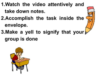 1.Watch the video attentively and
take down notes.
2.Accomplish the task inside the
envelope.
3.Make a yell to signify that your
group is done
 
