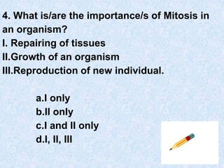 4. What is/are the importance/s of Mitosis in
an organism?
I. Repairing of tissues
II.Growth of an organism
III.Reproduction of new individual.
a.I only
b.II only
c.I and II only
d.I, II, III
 